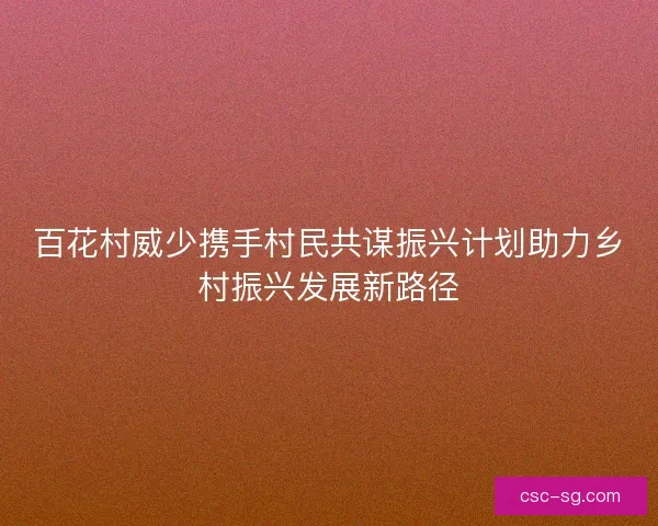 百花村威少携手村民共谋振兴计划助力乡村振兴发展新路径