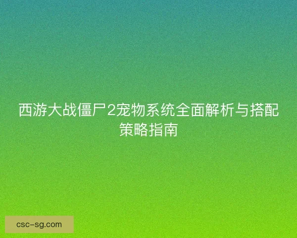 西游大战僵尸2宠物系统全面解析与搭配策略指南