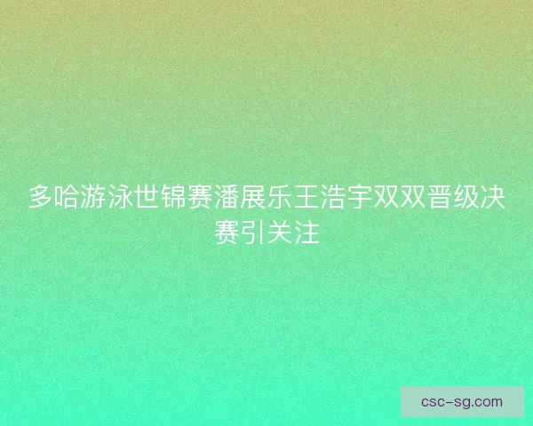 多哈游泳世锦赛潘展乐王浩宇双双晋级决赛引关注