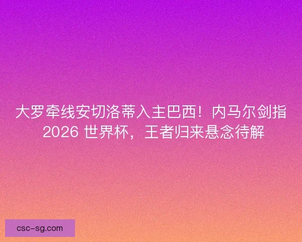 大罗牵线安切洛蒂入主巴西！内马尔剑指 2026 世界杯，王者归来悬念待解
