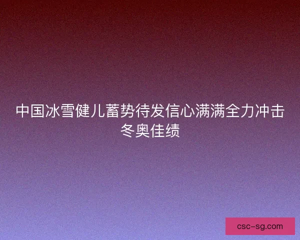 中国冰雪健儿蓄势待发信心满满全力冲击冬奥佳绩 中国冰雪健儿蓄势待发信心满满全力冲击冬奥佳绩