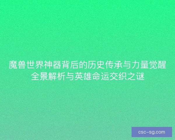 魔兽世界神器背后的历史传承与力量觉醒全景解析与英雄命运交织之谜