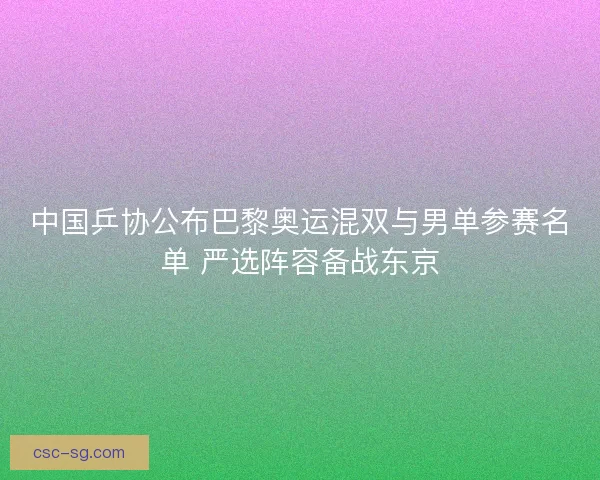 中国乒协公布巴黎奥运混双与男单参赛名单 严选阵容备战东京