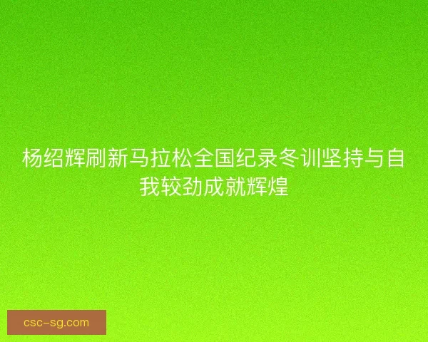 杨绍辉刷新马拉松全国纪录冬训坚持与自我较劲成就辉煌
